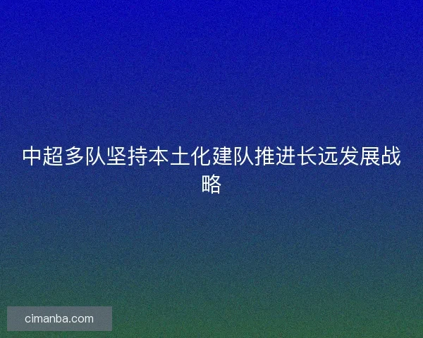 中超多队坚持本土化建队推进长远发展战略